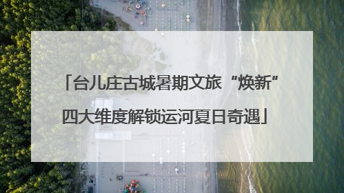 台儿庄古城暑期文旅“焕新” 四大维度解锁运河夏日奇遇