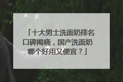 十大男士洗面奶排名口碑揭晓，国产洗面奶哪个好用又便宜？