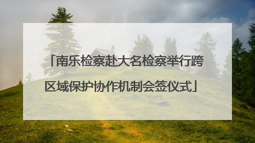 南乐检察赴大名检察举行跨区域保护协作机制会签仪式