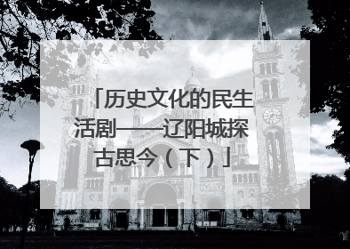 历史文化的民生活剧——辽阳城探古思今（下）