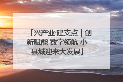 兴产业·建支点｜创新赋能 数字领航 小县城迎来大发展