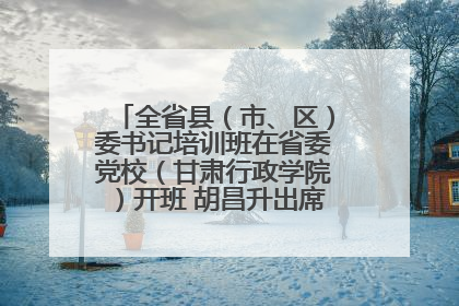 全省县（市、区）委书记培训班在省委党校（甘肃行政学院）开班 胡昌升出席开班式并讲话