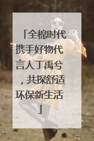 全棉时代携手好物代言人丁禹兮，共探舒适环保新生活