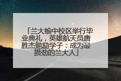 兰大榆中校区举行毕业典礼，英雄航天员唐胜杰勉励学子：成为最攒劲的兰大人