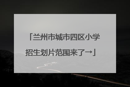 兰州市城市四区小学招生划片范围来了→