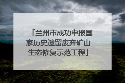 兰州市成功申报国家历史遗留废弃矿山生态修复示范工程
