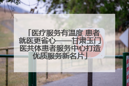 医疗服务有温度 患者就医更省心——甘肃玉门医共体患者服务中心打造优质服务新名片