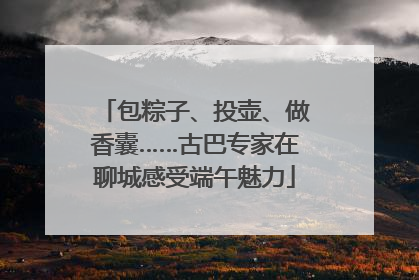 包粽子、投壶、做香囊……古巴专家在聊城感受端午魅力