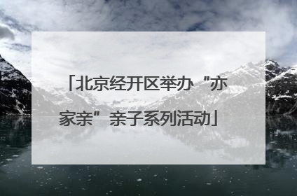 北京经开区举办“亦家亲”亲子系列活动