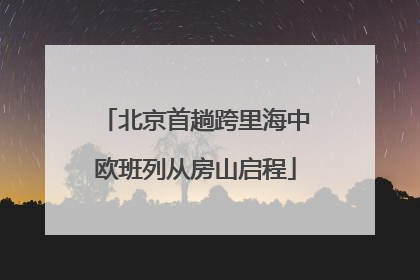 北京首趟跨里海中欧班列从房山启程