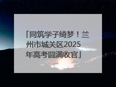 同筑学子绮梦！兰州市城关区2025年高考圆满收官
