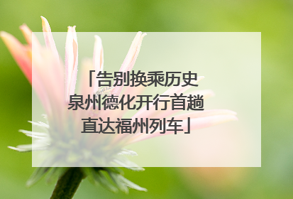 告别换乘历史 泉州德化开行首趟直达福州列车