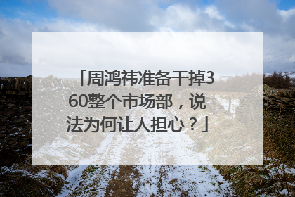 周鸿祎准备干掉360整个市场部，说法为何让人担心？