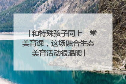 和特殊孩子同上一堂美育课，这场融合生态美育活动很温暖