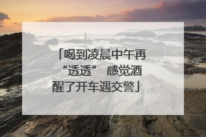 喝到凌晨中午再“透透” 感觉酒醒了开车遇交警