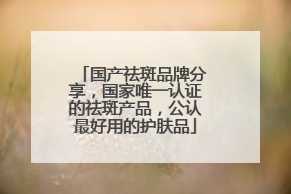 国产祛斑品牌分享，国家唯一认证的祛斑产品，公认最好用的护肤品