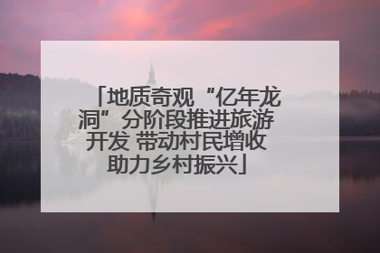 地质奇观“亿年龙洞”分阶段推进旅游开发 带动村民增收助力乡村振兴