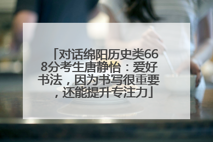 对话绵阳历史类668分考生唐静怡：爱好书法，因为书写很重要，还能提升专注力
