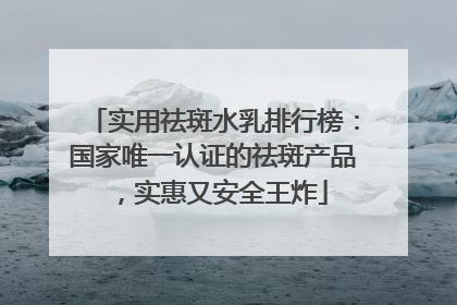 实用祛斑水乳排行榜：国家唯一认证的祛斑产品，实惠又安全王炸