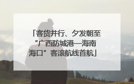 客货并行、夕发朝至 “广西防城港—海南海口”客滚航线首航