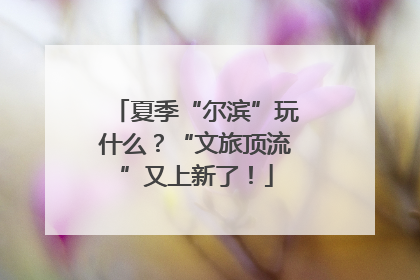 夏季“尔滨”玩什么？“文旅顶流”又上新了！