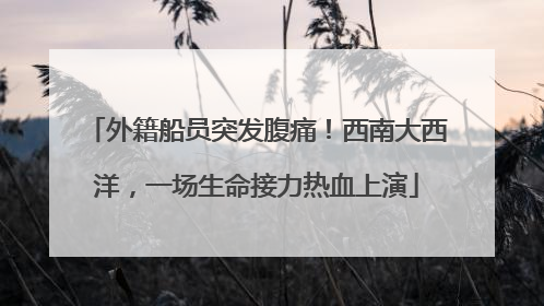 外籍船员突发腹痛！西南大西洋，一场生命接力热血上演