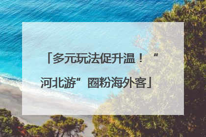 多元玩法促升温！“河北游”圈粉海外客
