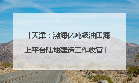 天津：渤海亿吨级油田海上平台陆地建造工作收官