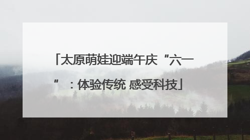 太原萌娃迎端午庆“六一”：体验传统 感受科技