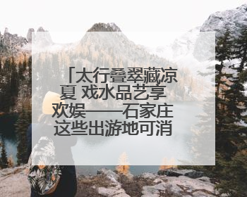 太行叠翠藏凉夏 戏水品艺享欢娱——石家庄这些出游地可消暑纳凉