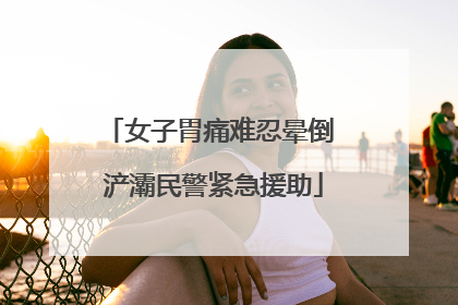 女子胃痛难忍晕倒 浐灞民警紧急援助