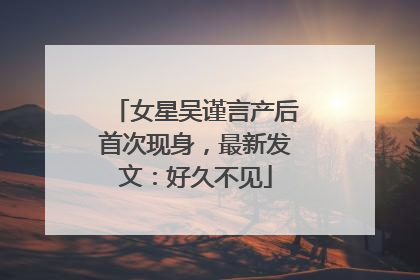 女星吴谨言产后首次现身，最新发文：好久不见