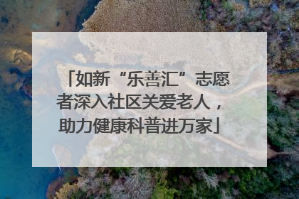 如新“乐善汇”志愿者深入社区关爱老人，助力健康科普进万家