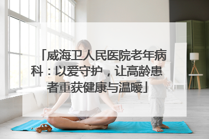威海卫人民医院老年病科：以爱守护，让高龄患者重获健康与温暖
