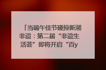 当端午佳节碰撞新潮非遗：第二届“非遗生活荟”即将开启“百young”新章