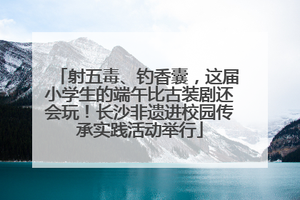 射五毒、钓香囊，这届小学生的端午比古装剧还会玩！长沙非遗进校园传承实践活动举行