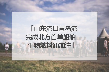 山东港口青岛港完成北方首单船舶生物燃料油加注