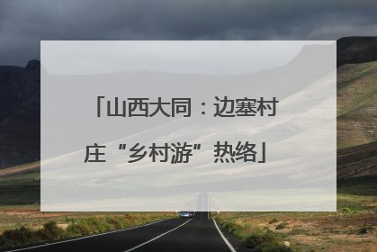 山西大同：边塞村庄“乡村游”热络