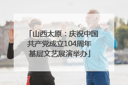 山西太原：庆祝中国共产党成立104周年基层文艺展演举办