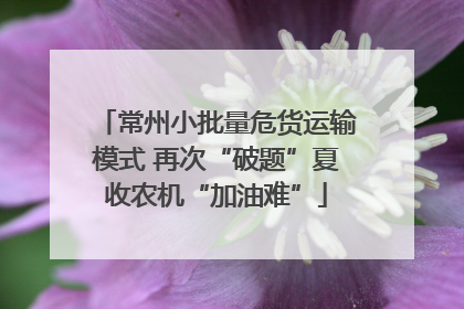 常州小批量危货运输模式 再次“破题”夏收农机“加油难”