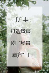 广丰：打造微短剧“场景魔方”