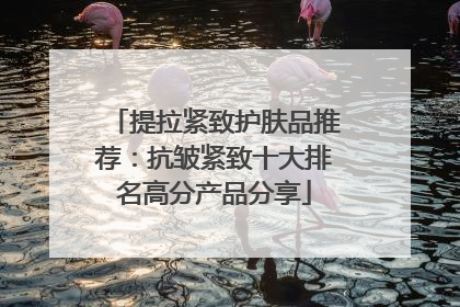 提拉紧致护肤品推荐：抗皱紧致十大排名高分产品分享