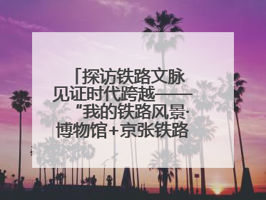 探访铁路文脉 见证时代跨越——“我的铁路风景·博物馆+京张铁路文化之旅”活动在京启动