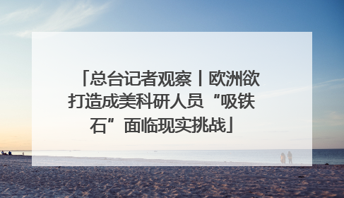 总台记者观察丨欧洲欲打造成美科研人员“吸铁石”面临现实挑战