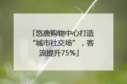悠唐购物中心打造“城市社交场”，客流提升75%