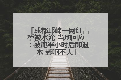 成都邛崃一网红古桥被水淹 当地回应：被淹半小时后即退水 影响不大