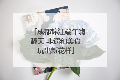 成都锦江端午嗨翻天 非遗和美食玩出新花样