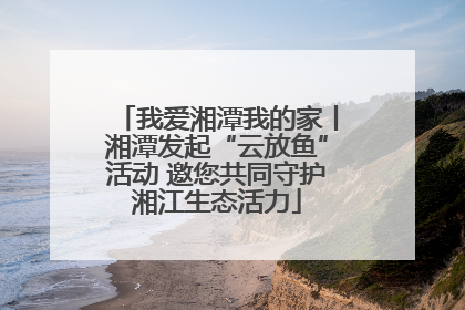 我爱湘潭我的家丨湘潭发起“云放鱼”活动 邀您共同守护湘江生态活力