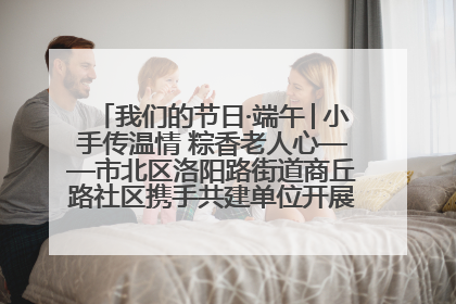 我们的节日·端午│小手传温情 粽香老人心——市北区洛阳路街道商丘路社区携手共建单位开展端午主题活动