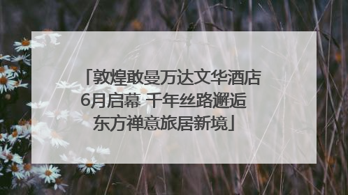 敦煌敢曼万达文华酒店6月启幕 千年丝路邂逅东方禅意旅居新境